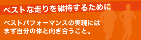 ベストな走りを維持するために ベストなパフォーマンスの実現にはまず自分の体と向き合うこと。