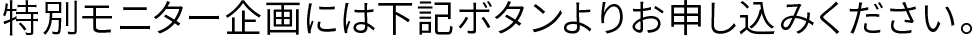 モニター企画には下記ボタンよりお申込みください